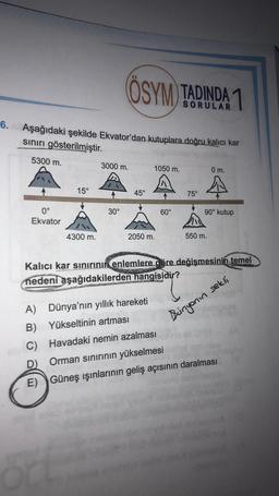 ÖSYM TADINDA 1
SORULAR
6.
Aşağıdaki şekilde Ekvator'dan kutuplara doğru kalıcı kar
sınırı gösterilmiştir.
5300 m.
3000 m.
1050 m.
0 m.
A
15°
45°
75°
30°
60°
0°
Ekvator
90° kutup
4300 m.
2050 m.
550 m.
Kalıcı kar sinirinin enlemlere göre değişmesinin temel
nedeni aşağıdakilerden hangisidir?
Bingonin sekli
A) Dünya'nın yıllık hareketi
B) Yükseltinin artması
Havadaki nemin azalması
D)
Orman sinirinin yükselmesi
E) Güneş ışınlarının geliş açısının daralması
C)
