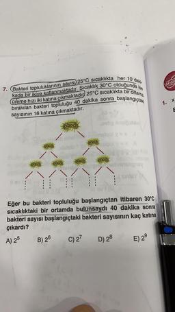 SARMAL
7. Bakteri topluluklarının sayısı) 25°C sıcaklıkta her 10 daki.
kada bir ikiye katlanmaktadır. Sıcaklık 30°C olduğunda ise
üreme hızı iki katına çıkmaktadır. 25°C sıcaklıkta bir ortama
bırakılan bakteri topluluğu 40 dakika sonra başlangıçtaki
sayısının 16 katına çıkmaktadır.
1. X
E
100 ubio
6300
til delovala
on py
sinley
H:
Eğer bu bakteri topluluğu başlangıçtan itibaren 30°C
sıcaklıktaki bir ortamda bulunsaydı 40 dakika sonra
bakteri sayısı başlangıçtaki bakteri sayısının kaç katına
çıkardı?
B) 26 C) 27
E) 29
A) 25
D) 28
