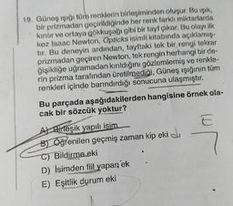 19. Güneş ışığı tüm renklerin birleşiminden oluşur. Bu işik,
bir prizmadan geçirildiğinde her renk farklı miktarlarda
kırılır ve ortaya gökkuşağı gibi bir tayf çıkar. Bu olayı ilk
kez Isaac Newton, Opticks isimli kitabında açıklamış-
tır. Bu deneyin ardından, tayftaki tek bir rengi tekrar
prizmadan geçiren Newton, tek rengin herhangi bir de-
ğişikliğe uğramadan kırıldığını gözlemlemiş ve renkle-
rin prizma tarafından üretilmediği, Güneş ışığının tüm
renkleri içinde barındırdığı sonucuna ulaşmıştır.
Bu parçada aşağıdakilerden hangisine örnek ola-
cak bir sözcük yoktur?
A) Birleşik yapılı isim
F E
B) Öğrenilen geçmiş zaman kip eki
C) Bildirme eki
D) İsimden fiil yapan ek
E) Eşitlik durum eki
E
7
