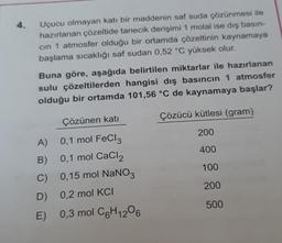 4.
Uçucu olmayan katı bir maddenin saf suda çözünmesi ile
hazırlanan çözeltide tanecik derişimi 1 molal ise dış basın-
cin 1 atmosfer olduğu bir ortamda çözeltinin kaynamaya
başlama sıcaklığı saf sudan 0,52 °C yüksek olur.
Buna göre, aşağıda belirtilen miktarlar ile hazırlanan
sulu çözeltilerden hangisi dış basıncın 1 atmosfer
olduğu bir ortamda 101,56 °C de kaynamaya başlar?
Çözücü kütlesi (gram)
Çözünen katı
200
400
100
A) 0,1 mol FeCl3
B) 0,1 mol CaCl2
C) 0,15 mol NaNO3
D) 0,2 mol KCI
E) 0,3 mol C6H1206
200
500