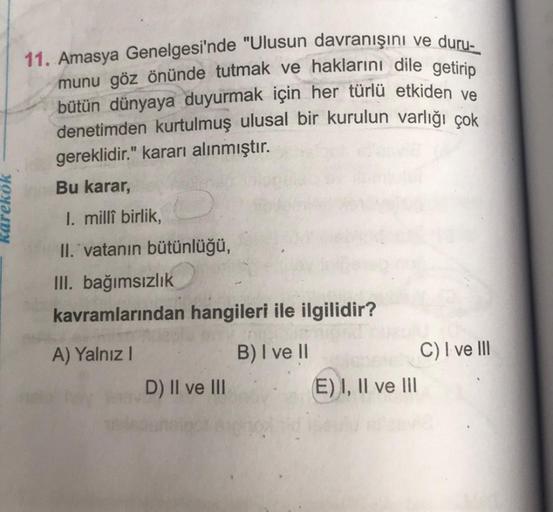 karekok
11. Amasya Genelgesi'nde "Ulusun davranışını ve duru-
munu göz önünde tutmak ve haklarını dile getirip
bütün dünyaya duyurmak için her türlü etkiden ve
denetimden kurtulmuş ulusal bir kurulun varlığı çok
gereklidir." kararı alınmıştır.
Bu karar,
I.