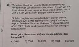 22. "Amerikan Veteriner Hekimler Birliği, köpeklerin yaşı
hesaplanırken yaşamlarının ilk bir yılının 15 insan yaşına,
ikinci yılının 9 insan yaşına ve ikinci yıldan sonraki her bir
yılın 5 insan yaşına denk geldiğini ifade etmektedir.”
Bir bilim dergisinden yukarıdaki bilgiyi okuyan Damla,
kendisiyle aynı tarihte doğmuş olan köpeği Karabaş'ın
yaşının Amerikan Veteriner Hekimler Birliğinin ifadesine
göre; 2022 yılında kendi yaşının 6 katına eşit olacağını
hesaplamıştır.
s
49
Buna göre, Karabaş'ın doğum yılı aşağıdakilerden
hangisidir?
A) 2010 B) 2008 C) 2006 D) 2004 E) 2009