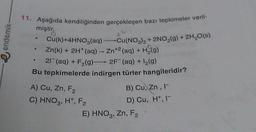 11. Aşağıda kendiliğinden gerçekleşen bazı tepkimeler veril-
miştir.
e endemik
Cu(k)+4HNO3(aq) Cu(NO3)2 + 2NO,(g) + 2H2O(s)
Zn(k) + 2H+ (aq) - Zn+2 (aq) + H (9)
+ F2(g)-2F (aq) +12(9)
Bu tepkimelerde indirgen türler hangileridir?
21 (aq)
A) Cu,
Zn, F2
C) HNO3, H, F2
E) HNO3, Zn, F2
,
B) Cu, Zn,
D) Cu, H+, 1-