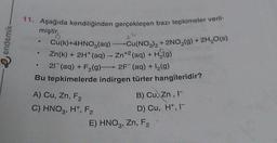 11. Aşağıda kendiliğinden gerçekleşen bazı tepkimeler veril-
miştir.
e endemik
Cu(k)+4HNO3(aq) Cu(NO3)2 + 2NO,(g) + 2H2O(s)
Zn(k) + 2H+ (aq) - Zn+2 (aq) + H (9)
+ F2(g)-2F (aq) +12(9)
Bu tepkimelerde indirgen türler hangileridir?
21 (aq)
A) Cu,
Zn, F2
C) HNO3, H, F2
E) HNO3, Zn, F2
,
B) Cu, Zn,
D) Cu, H+, 1-
