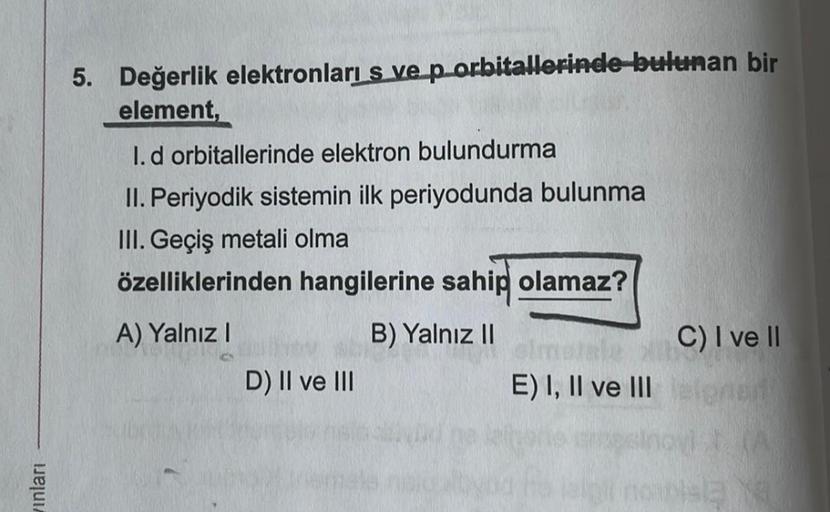 5. Değerlik elektronları s ve p-orbitallerinde bulunan bir
element,
1. d orbitallerinde elektron bulundurma
II. Periyodik sistemin ilk periyodunda bulunma
III. Geçiş metali olma
özelliklerinden hangilerine sahip olamaz?
A) Yalnız!
B) Yalnız II
C) I ve II
D