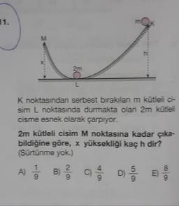 11.
M
2m
K noktasından serbest bırakılan m kütleli oi-
sim L noktasında durmakta olan 2m kütleli
cisme esnek olarak çarpıyor.
2m kütleli cisim M noktasına kadar çıka-
bildiğine göre, x yüksekliği kaç h dir?
(Sürtünme yok.)
2
)
A) B § D
B
5
C)
DO
E
colo
9