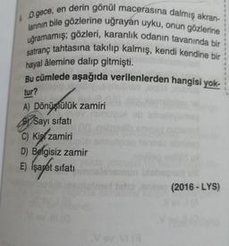 & O gece, en derin gönül macerasına dalmış akran-
larının bile gözlerine uğrayan uyku, onun gözlerine
uğramamış; gözleri, karanlık odanın tavanında bir
satranç tahtasına takılıp kalmış, kendi kendine bir
hayal âlemine dalıp gitmişti.
Bu cümlede aşağıda verilenlerden hangisi yok-
tur?
A) Dönüştülük zamiri
Sayı sifatı
C) Kis zamiri
Smuld
D) Belgisiz zamir
E) Isaret sifati
mun be
C/
(2016 - LYS)
Vov.