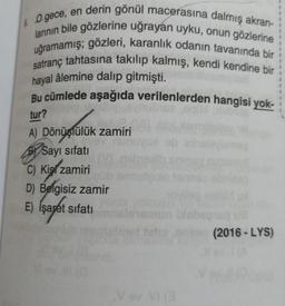 & O gece, en derin gönül macerasına dalmış akran-
larının bile gözlerine uğrayan uyku, onun gözlerine
uğramamış; gözleri, karanlık odanın tavanında bir
satranç tahtasına takılıp kalmış, kendi kendine bir
hayal âlemine dalıp gitmişti.
Bu cümlede aşağıda verilenlerden hangisi yok-
tur?
A) Dönüştülük zamiri
Sayı sifatı
C) Kis zamiri
Smuld
D) Belgisiz zamir
E) Isaret sifati
mun be
C/
(2016 - LYS)
Vov.
