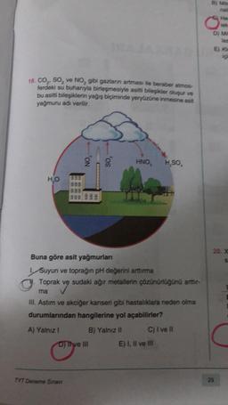 B) Mid
ne
He
0
D) M
E) K
18.CO,, so, ve No, gibi gazlann artması ile beraber atmos
ferdeki su buharıyla birleşmesiyle asitli bilezikler oluşur ve
bu asitli bileşiklerin yağış biçiminde yeryüzüne inmesine asit
yağmuru adı verilir.
25
HNO
H,SO
HO
398
338
as 933
20. X
S.
Buna göre asit yağmurları
Suyun ve toprağın pH değerini arttırma
Toprak ve sudaki ağır metallerin çözünürlüğünü arttir-
ma
Ill. Astım ve akciğer kanseri gibi hastalıklara neden olma
durumlarından hangilerine yol açabilirler?
A) Yalnız! B) Yalnız II C) I ve II
DJ THve III E) I, II ve III
TYT Deneme Sınav
29
