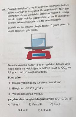 21. Organik bileşikler C ve H atomları taşımakla birlikte
başka atomlar da taşıyabilir. Bu atomlara O, N, P gibi
elementler örnek verilebilir. Özellikle oksijenin varlığı
ancak bileşik yakılıp yapısındaki C ve H miktarları
belirlendikten sonra kalan miktar ile anlaşılabilir.
Sivi hâldeki bir organik bileşik darası 10 gram gelen bir
kapta aşağıdaki gibi tartılır.
16
Terazide okunan değer 16 gram gelirken bileşik yete-
rince hava ile yakıldığında NK'de 6,72 L CO2 ve
7,2 gram da H2O oluşturmaktadır.
Buna göre,
1. Bileşik, yapısında üç tür atom bulundurur.
II. Bileşik formülü C,HO'dur.
III. Yakılan bileşik 0,1 moldür.
yargılarından hangileri doğrudur? (H: 1, C:12, 0:16)
A) Yalnız II
B) Yalnız III
C) I ve II
D) I ve III
E) I, II ve III
