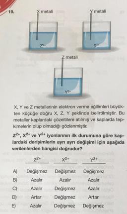 19.
X metali
Y metali
Z2+
X2+
Z metali
Y2+
X, Y ve Z metallerinin elektron verme eğilimleri büyük-
ten küçüğe doğru X, Z, Y şeklinde belirtilmiştir. Bu
metaller kaplardaki çözeltilere atılmış ve kaplarda tep-
kimelerin olup olmadığı gözlenmiştir.
z2+, x2+ ve Y2+ iyonlarının ilk durumuna göre kap-
lardaki derişimlerin ayrı ayrı değişimi için aşağıda
verilenlerden hangisi doğrudur?
22+
X2+
Y2+
A)
Değişmez
Değişmez
Değişmez
B)
Azalır
Azalır
Azalır
C)
Azalır
Değişmez
Azalır
D)
Artar
Artar
Değişmez
Değişmez
E)
Azalır
Değişmez
