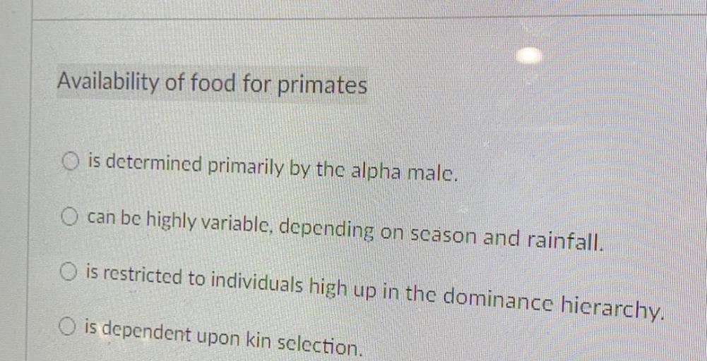 Availability of food for primates
O is determined primarily by the alpha male.
O can be highly variable, depending on scason and rainfall.
O is restricted to individuals high up in the dominance hierarchy.
O is dependent upon kin sclection.
