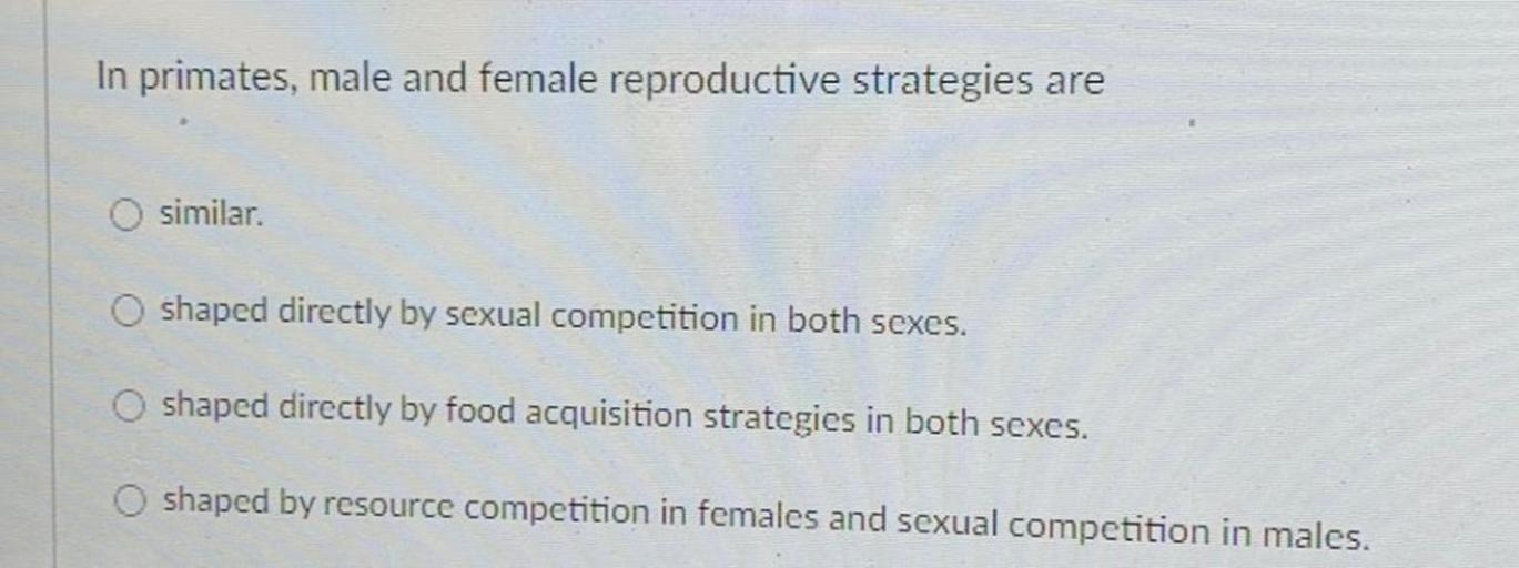 In primates, male and female reproductive strategies are
similar.
shaped directly by sexual competition in both sexes.
shaped directly by food acquisition strategies in both sexes.
shaped by resource competition in females and sexual competition in males.