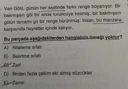 · Van Gölü, günün her saatinde farklı renge boyanıyor. Bir
bakmışsın göl bir
anda turuncuya kesmiş, bir bakmışsın
gölün tamamı gri bir renge bürünmüş. İnsan, bu manzara
karşısında hayretler içinde kalıyor.
Bu parçada aşağıdakilerden hangisinin örneği yoktur?
A) Niteleme sıfatı
B) Belirtme sıfatı
6) Zarf
D) Birden fazla çekim eki almış sözcükler
E) Zamir
