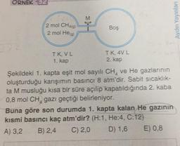 ORNEK 32
Aydın Yayınları
2 mol CH49)
2 mol He
Boş
IK, VL
1. kap
TK 4VL
2. kap
Şekildeki 1. kapta eşit mol sayılı CH, ve He gazlarının
oluşturduğu karşımın basıncı 8 atm'dir. Sabit sicaklik-
ta M musluğu kısa bir süre açılıp kapatıldığında 2. kaba
0,8 mol CH, gazı geçtiği belirleniyor.
Buna göre son durumda 1. kapta kalan He gazının
kısmi basıncı kaç atm'dir? (H:1, He:4, C:12)
A) 3.2 B) 2,4 C) 2,0 D) 1,6 E) 0,8