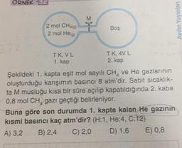 ORNEK 32
Aydın Yayınları
2 mol CH49)
2 mol He
Boş
IK, VL
1. kap
TK 4VL
2. kap
Şekildeki 1. kapta eşit mol sayılı CH, ve He gazlarının
oluşturduğu karşımın basıncı 8 atm'dir. Sabit sicaklik-
ta M musluğu kısa bir süre açılıp kapatıldığında 2. kaba
0,8 mol CH, gazı geçtiği belirleniyor.
Buna göre son durumda 1. kapta kalan He gazının
kısmi basıncı kaç atm'dir? (H:1, He:4, C:12)
A) 3.2 B) 2,4 C) 2,0 D) 1,6 E) 0,8
