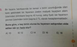 3. Bir fayans fabrikasında bir kenari x birim uzunluğunda olan
kare şeklindeki bir fayansın üretim maliyeti fayansın alanı
üzerinden birimkare başına 40 kuruş, satış fiyatı ise fayansın
çevresi üzerinden birim başına 2 TL olarak hesaplanmaktadır.
Buna göre, x kaç birim olursa bu fayansın satışından elde
edilen kâr en fazla olur?
B
A) 10
B) 12
C) 14
D) 16
E) 18
