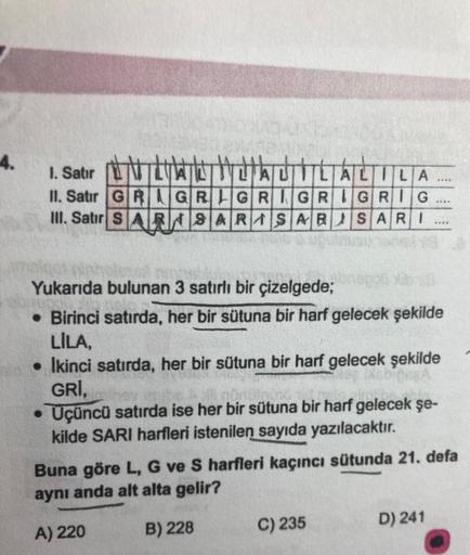 4.
1. Satir LNTLVAL TAULALILA
II. Satır GRIGRIGRIGRIGRIG
III. Satır SARA SARASAR SARI
.
Yukarıda bulunan 3 satırlı bir çizelgede;
• Birinci satırda, her bir sütuna bir harf gelecek şekilde
LILA,
• Ikinci satırda, her bir sütuna bir harf gelecek şekilde
GRI