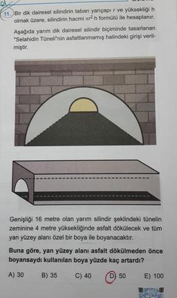 11. Bir dik dairesel silindirin taban yarıçapır ve yüksekliği h
olmak üzere, silindirin hacmi zer2.h formülü ile hesaplanır.
Aşağıda yarım dik dairesel silindir biçiminde tasarlanan
"Selahidin Tüneli"nin asfaltlanmamış halindeki girişi veril-
miştir.
Genişliği 16 metre olan yarım silindir şeklindeki tünelin
zeminine 4 metre yüksekliğinde asfalt dökülecek ve tüm
yan yüzey alanı özel bir boya ile boyanacaktır.
Buna göre, yan yüzey alanı asfalt dökülmeden önce
boyansaydı kullanılan boya yüzde kaç artardı?
A) 30
B) 35
C) 40
D) 50
E) 100
