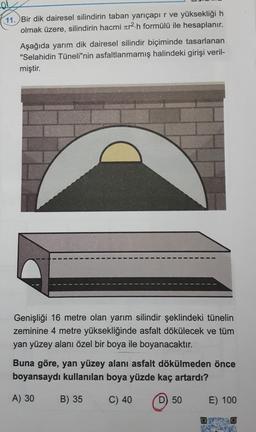 11. Bir dik dairesel silindirin taban yarıçapır ve yüksekliği h
olmak üzere, silindirin hacmi zer2.h formülü ile hesaplanır.
Aşağıda yarım dik dairesel silindir biçiminde tasarlanan
"Selahidin Tüneli"nin asfaltlanmamış halindeki girişi veril-
miştir.
Genişliği 16 metre olan yarım silindir şeklindeki tünelin
zeminine 4 metre yüksekliğinde asfalt dökülecek ve tüm
yan yüzey alanı özel bir boya ile boyanacaktır.
Buna göre, yan yüzey alanı asfalt dökülmeden önce
boyansaydı kullanılan boya yüzde kaç artardı?
A) 30
B) 35
C) 40
D) 50
E) 100
