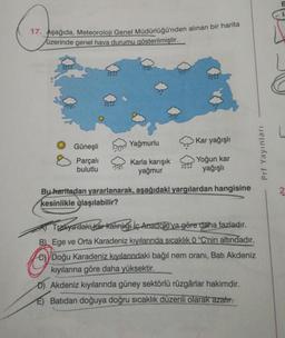 17. Aşağıda, Meteoroloji Genel Müdürlüğü'nden alınan bir harita
üzerinde genel hava durumu gösterilmiştir.
Güneşli
Yağmurlu
Kar yağışlı
Prf Yayınları
Parçalı
bulutlu
Karla karışık
yağmur
Yoğun kar
yağışlı
XXXX
2.
Bu haritadan yararlanarak, aşağıdaki yargılardan hangisine
kesinlikle ylaşılabilir?
Trakya'dakikarkalınlığı iç Anadolu'ya göre daha fazladır.
B) Ege ve Orta Karadeniz kıyılarında sıcaklık 0 °C'nin altındadır.
Doğu Karadeniz kıyılarındaki bağıl nem oranı, Batı Akdeniz
kıyılarına göre daha yüksektir.
Akdeniz kıyılarında güney sektörlü rüzgârlar hakimdir.
E) Batıdan doğuya doğru sıcaklık düzenli olarak azalır.
