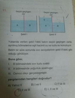 11.
Seçici geçirgen
zar
Seçici geçirgen
zar
A
B
A
B
Şekil 1
Şekil 11
Yukarıda verilen şekill'deki kabin seçici geçirgen zarla
ayrılmış bölmelerine eşit hacimli su ve tuzlu su konuluyor.
Belirli bir süre sonunda sivi seviyelerinin şekil li'deki gibi
olduğu görülüyor.
Buna göre;
1.
B bölmesindeki sivi tuzlu sudur.
II. A bölmesinde yoğunluk azalmıştır.
III. Osmoz olayı gerçekleşmiştir.
yargılarından hangileri doğrudur?
B) I ve II
A) Yalnız 11
D) II ve III
C) I ve III
E) I, II ve III