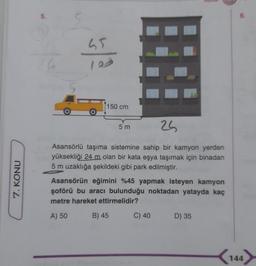 5.
65
bala
150 cm
5 m
25
Asansörlü taşıma sistemine sahip bir kamyon yerden
yüksekliği 24 m olan bir kata eşya taşımak için binadan
5 m uzaklığa şekildeki gibi park edilmiştir.
7. KONU
Asansörün eğimini %45 yapmak isteyen kamyon
şoförü bu aracı bulunduğu noktadan yatayda kaç
metre hareket ettirmelidir?
A) 50
B) 45
C) 40
D) 35
144
