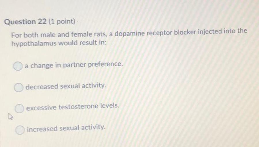 Question 22 (1 point)
For both male and female rats, a dopamine receptor blocker injected into the
hypothalamus would result in:
O a change in partner preference.
decreased sexual activity.
excessive testosterone levels.
increased sexual activity.