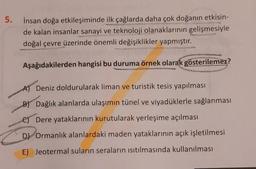 5. İnsan doğa etkileşiminde ilk çağlarda daha çok doğanın etkisin-
de kalan insanlar sanayi ve teknoloji olanaklarının gelişmesiyle
doğal çevre üzerinde önemli değişiklikler yapmıştır.
Aşağıdakilerden hangisi bu duruma örnek olarak gösterilemez?
A) Deniz doldurularak liman ve turistik tesis yapılması
B) Dağlık alanlarda ulaşımın tünel ve viyadüklerle sağlanması
C) Dere yataklarının kurutularak yerleşime açılması
D) Ormanlık alanlardaki maden yataklarının açık işletilmesi
E) Jeotermal suların seraların isitilmasında kullanılması