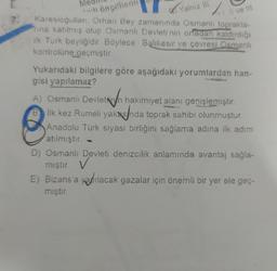 öncellerin
Yalniz in
Il ve III.
Karesioğullari. Orhan Bey zamanında Osmanlı toprakla-
nina katılmış olup Osmanlı Devleti'nin ortadan kaldırdığı
ilk Turk beyliğidir. Böylece Balıkesir ve çevresi Osmanlı
kontrolüne geçmiştir
A) Osmanlı Devletih
Yukarıdaki bilgilere göre aşağıdaki yorumlardan han-
gisi yapılamaz?
A) Osmanlı Devletin hakimiyet alanı genişlemiştir
.
B ilk kez Rumeli yakasnda toprak sahibi olunmuştur.
Anadolu Türk siyasi birliğini sağlama adina ilk adım
atılmıştır. -
D) Osmanlı Devleti denizcilik anlamında avantaj sağla-
v
E) Bizans'a yapılacak gazalar için önemli bir yer ele geç-
miştir.
mıştır. ✓