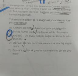 öncellerin
Yalniz in
Il ve III.
Karesioğullari. Orhan Bey zamanında Osmanlı toprakla-
nina katılmış olup Osmanlı Devleti'nin ortadan kaldırdığı
ilk Turk beyliğidir. Böylece Balıkesir ve çevresi Osmanlı
kontrolüne geçmiştir
A) Osmanlı Devletih
Yukarıdaki bilgilere göre aşağıdaki yorumlardan han-
gisi yapılamaz?
A) Osmanlı Devletin hakimiyet alanı genişlemiştir
.
B ilk kez Rumeli yakasnda toprak sahibi olunmuştur.
Anadolu Türk siyasi birliğini sağlama adina ilk adım
atılmıştır. -
D) Osmanlı Devleti denizcilik anlamında avantaj sağla-
v
E) Bizans'a yapılacak gazalar için önemli bir yer ele geç-
miştir.
mıştır. ✓
