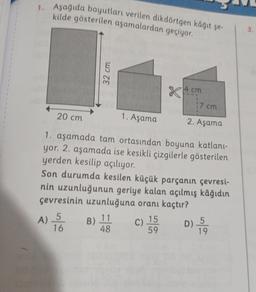 1. Aşağıda boyutları verilen dikdörtgen kâğıt şe-
kilde gösterilen aşamalardan geçiyor.
32 cm
4 cm
17cm
20 cm
1. Aşama
2. Aşama
1. aşamada tam ortasından boyuna katlani-
yor. 2. aşamada ise kesikli çizgilerle gösterilen
yerden kesilip açılıyor.
Son durumda kesilen küçük parçanın çevresi-
nin uzunluğunun geriye kalan açılmış kâğıdın
çevresinin uzunluğuna oranı kaçtır?
A)
5
11
B)
c) 15
C
16
48
59
19
D) 5
