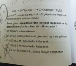 0
5.
Zn(k) + 2HCl(suda) ZnCl2(suda) + H2(g)
0,2 mol Zn metali 200 mL 4 M HCl çözeltisiyle yukarıdaki
denkleme göre tepkime veriyor.
Buna göre, aşağıdakilerden hangisi uygulanırsa H,
gazının hem çıkış hızı hem de miktarı artar?
A) Katalizör kullanmak
B) Zn'nun miktarını 0,4 mole çıkararak toz hale getirmek
C) 800 mL 2 M HCl çözeltisi kullanmak
D) 100 mL 5 M HCl çözeltisi kullanmak
8€) p.2 mol Zn metalini toz halde ekleyip karıştırmak