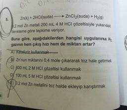 0
5.
Zn(k) + 2HCl(suda) ZnCl2(suda) + H2(g)
0,2 mol Zn metali 200 mL 4 M HCl çözeltisiyle yukarıdaki
denkleme göre tepkime veriyor.
Buna göre, aşağıdakilerden hangisi uygulanırsa H,
gazının hem çıkış hızı hem de miktarı artar?
A) Katalizör kullanmak
B) Zn'nun miktarını 0,4 mole çıkararak toz hale getirmek
C) 800 mL 2 M HCl çözeltisi kullanmak
D) 100 mL 5 M HCl çözeltisi kullanmak
8€) p.2 mol Zn metalini toz halde ekleyip karıştırmak
