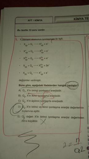 KİMYA TE
AYT / KİMYA
Bu testte 13 soru vardır.
1. x element atomunun iyonlaşması ile ilgili,
X) + Q, X
+ e
(g)
X + Q₂
X2+
(9)
(9)
X 2 + + Q₂
X2
+ e
x²
X(g) + Q
+ 2e
XK + Q
+e
(9)
değişimler verilmiştir.
Buna göre, aşağıdaki ifadelerden hangisi yanlıştır?
A