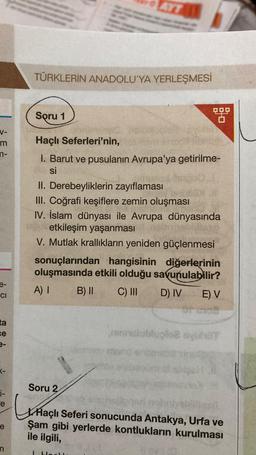 TÜRKLERİN ANADOLU'YA YERLEŞMESİ
Soru 1
V-
m
7 3ş
Haçlı Seferleri'nin,
I. Barut ve pusulanın Avrupa'ya getirilme-
si
II. Derebeyliklerin zayiflaması
III. Coğrafi keşiflere zemin oluşması
IV. İslam dünyası ile Avrupa dünyasında
etkileşim yaşanması
V. Mutlak krallıkların yeniden güçlenmesi
sonuçlarından hangisinin diğerlerinin
oluşmasında etkili olduğu savunulabilir?
A) I B) II C) III D) IV E) V
e-
CI
ta
ce
nubuolo hot
more
T-
Soru 2
i-
ce
e
XHaçlı Seferi sonucunda Antakya, Urfa ve
Şam gibi yerlerde kontlukların kurulması
ile ilgili,
n
