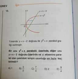 ÜREV
13.
y = x-2
-X = y2
X
Yukarıda y = x -2 doğrusu ile y2 = x parabol gra-
fiği verilmiştir.
Bir ucu y2 = x parabolü üzerinde, diğer ucu
y = x -2 doğrusu üzerinde ve x eksenine para-
lel olan şekildeki kirişin uzunluğu en fazla kaç
birimdir?
A) 1
9
B)
2
C)
4
D) 2
E)
