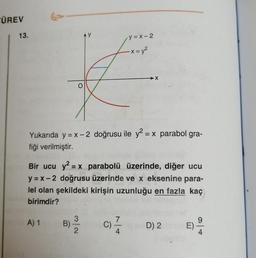 ÜREV
13.
y = x-2
-X = y2
X
Yukarıda y = x -2 doğrusu ile y2 = x parabol gra-
fiği verilmiştir.
Bir ucu y2 = x parabolü üzerinde, diğer ucu
y = x -2 doğrusu üzerinde ve x eksenine para-
lel olan şekildeki kirişin uzunluğu en fazla kaç
birimdir?
A) 1
9
B)
2
C)
4
D) 2
E)
