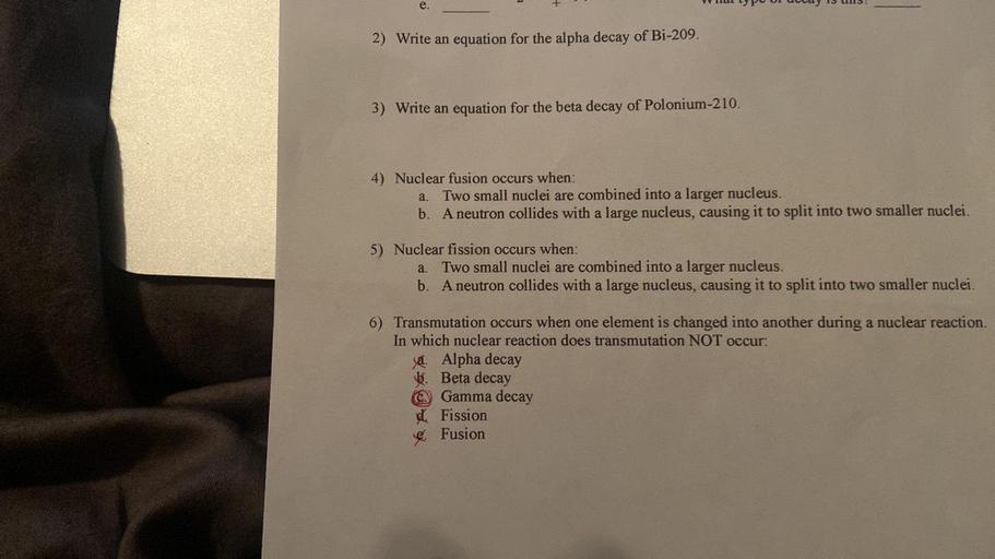 e.
2) Write an equation for the alpha decay of Bi-209.
3) Write an equation for the beta decay of Polonium-210.
a.
4) Nuclear fusion occurs when:
Two small nuclei are combined into a larger nucleus.
b. A neutron collides with a large nucleus, causing it to split into two smaller nuclei.
a.
5) Nuclear fission occurs when:
Two small nuclei are combined into a larger nucleus.
b. A neutron collides with a large nucleus, causing it to split into two smaller nuclei.
6) Transmutation occurs when one element is changed into another during a nuclear reaction.
In which nuclear reaction does transmutation NOT occur:
Ja. Alpha decay
b. Beta decay
Gamma decay
dFission
Fusion
C