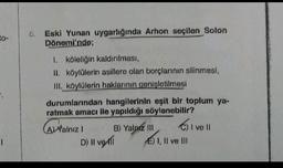 to-
Eski Yunan uygarlığında Arhon seçilen Solon
Dönemi'nde;
1. köleliğin kaldırılması,
II. köylülerin asillere olan borçlarının silinmesi,
III. köylülerin haklarının genişletilmesi
durumlarından hangilerinin eşit bir toplum ya-
ratmak amacı ile yapıldığı söylenebilir?
Cive !
AYalnız B) Yalnız III
D) Il velli
E) I, II ve II
1
