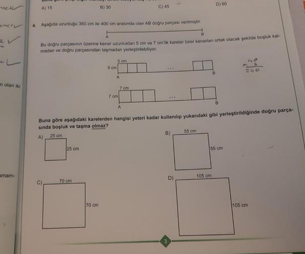 A) 15
D) 60
B) 30
C) 45
4. Aşağıda uzunluğu 360 cm ile 400 cm arasında olan AB doğru parçası verilmiştir.
B
A
NE
Bu doğru parçasının üzerine kenar uzunlukları 5 cm ve 7 cm'lik kareler birer kenarları ortak olacak şekilde boşluk kal-
madan ve doğru parçasın