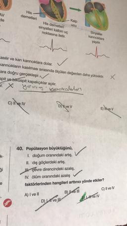 AV
de
His
demetleri
Kalp
ucu
His demetleri
sinyalleri kalbin uç
noktasına iletir.
Sinyaller
karıncıklara
yayılır.
~
nh
.
casılır ve kan karıncıklara dolar.
Karıncıkların kasılması sırasında ölçülen değerden daha yüksektir.
ara doğru gerçekleşir
. N
spit ve biküspit kapakçıklar açılır.
x
X
yering koperalatan
c) liver
Diver
D) X ve v
E) likve V
E
/
k-
40. Popülasyon büyüklüğünü,
I. doğum oranındaki artış,
II. dış göçlerdeki artış,
II. çevre direncindeki azalış, ,
1. ölüm oranındaki azalış
faktörlerinden hangileri arttırıcı yönde etkiler?
i
le
C) II ve IV
B) IWe III
A) I ve II
El ve IV
D
OLLATION
