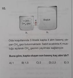 10.
K
Boşluk
4 atm
CH,gazi
xo
4
3L
5L
Oda koşullarında 3 litrelik kapta 4 atm basınç ya-
pan CH, gazı bulunmaktadır. Sabit sıcaklıkta K mus-
luğu açılarak CH, gazının yayılması sağlanıyor.
Buna göre, kapta oluşan son basınç kaç atm'dir?
A) 1
B) 1,5
C) 2
D) 2,5
E) 3
