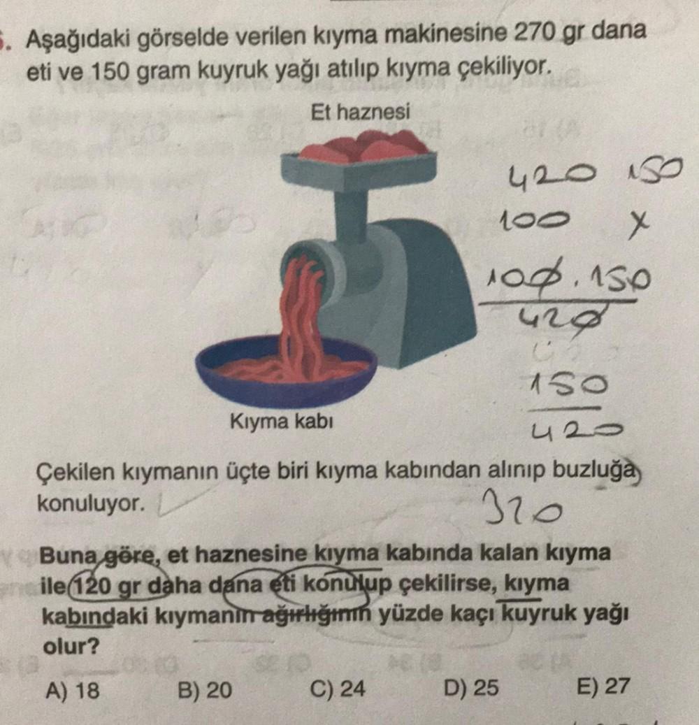 8. Aşağıdaki görselde verilen kıyma makinesine 270 gr dana
eti ve 150 gram kuyruk yağı atılıp kiyma çekiliyor.
Et haznesi
420
100
X
100.150
428
150
Kıyma kabi
420
Çekilen kıymanın üçte biri kiyma kabından alınıp buzluğa
konuluyor.
320
Buna
göre, et haznesi