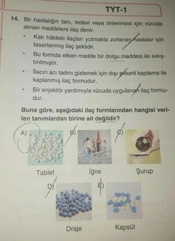 TYT-1
14. Bir hastalığın tanı, tedavi veya önlenmesi için vücuda
alinan maddelere ilaç denir.
Katı hâldeki ilaçları yutmakta zorlanan hastalar için
tasarlanmış ilaç şeklidir.
Bu formda etken madde bir dolgu maddesi ile sıkış-
tırılmıştır.
İlacın acı tadını gizlemek için dışı şekerli kaplama ile
kaplanmış ilaç formudur.
Bir enjektör yardımıyla vücuda uygulanan ilaç formu-
dur.
Buna göre, aşağıdaki ilaç formlarından hangisi veri-
len tanımlardan birine ait değildir?
A)
Tablet
iğne
Şurup
Draje
Kapsül