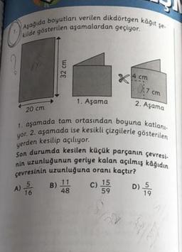 Asagida boyutları verilen dikdörtgen kâğit sei
kilde gösterilen aşamalardan geçiyor.
?
32 cm
4 cm
07cm
1. Aşama
2. Aşama
20 cm
1. aşamada tam ortasından boyuna katlan
yor. 2. aşamada ise kesikli çizgilerle gösterilen
yerden kesilip açılıyor.
Son durumda kesilen küçük parçanın çevresie
nin uzunluğunun geriye kalan açılmış kâğıdın
çevresinin uzunluğuna oranı kaçtır?
59
)
19
A)
5
16
B) 11
C) 15
D) 5
48