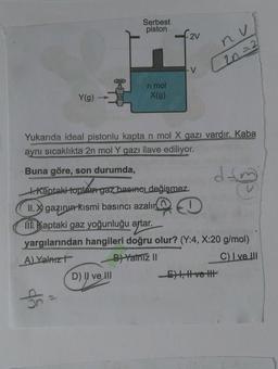Serbest
piston
2V
nu
2n=2
n mol
X(g)
Y(g)
Yukarıda ideal pistonlu kapta n mol X gazı vardır. Kaba
aynı sıcaklıkta 2n mol Y gazı ilave ediliyor.
Buna göre, son durumda,
dan
t. Kantaki toplam gaz basınel değişmez.
II. X gazının kısmi basıncı azalır
m. Kaptaki gaz yoğunluğu artar.
yargılarından hangileri doğru olur? (Y:4, X:20 g/mol)
A) Yalnızł
B) Yalniz II
C) I ve III
D) Il ve III
E), Hve the