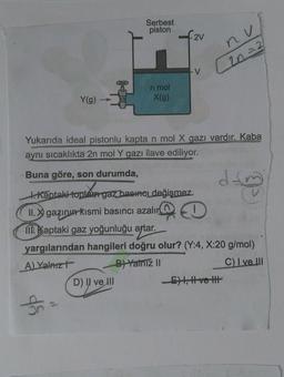 Serbest
piston
2V
nu
2n=2
n mol
X(g)
Y(g)
Yukarıda ideal pistonlu kapta n mol X gazı vardır. Kaba
aynı sıcaklıkta 2n mol Y gazı ilave ediliyor.
Buna göre, son durumda,
dan
t. Kantaki toplam gaz basınel değişmez.
II. X gazının kısmi basıncı azalır
m. Kaptaki gaz yoğunluğu artar.
yargılarından hangileri doğru olur? (Y:4, X:20 g/mol)
A) Yalnızł
B) Yalniz II
C) I ve III
D) Il ve III
E), Hve the
