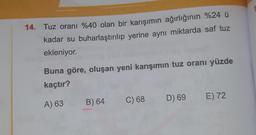 14. Tuz oranı %40 olan bir karışımın ağırlığının %24 u
kadar su buharlaştırılıp yerine aynı miktarda saf tuz
ekleniyor.
Buna göre, oluşan yeni karışımın tuz oranı yüzde
kaçtır?
C) 68
D) 69
E) 72
A) 63
B) 64