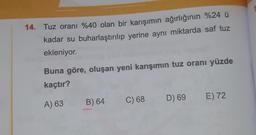 14. Tuz oranı %40 olan bir karışımın ağırlığının %24 u
kadar su buharlaştırılıp yerine aynı miktarda saf tuz
ekleniyor.
Buna göre, oluşan yeni karışımın tuz oranı yüzde
kaçtır?
C) 68
D) 69
E) 72
A) 63
B) 64
